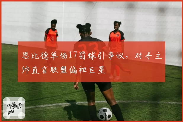 恩比德单场17罚球引争议，对手主帅直言联盟偏袒巨星