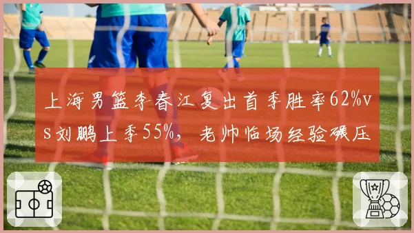 上海男篮李春江复出首季胜率62%vs刘鹏上季55%，老帅临场经验碾压年轻教头