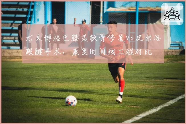 尤文博格巴膝盖软骨修复vs皮尔洛跟腱手术，康复时间线工程对比