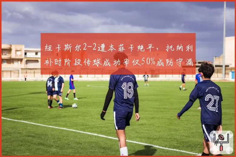 纽卡斯尔2-2遭本菲卡绝平,托纳利补时阶段传球成功率仅50%成防守漏勺?