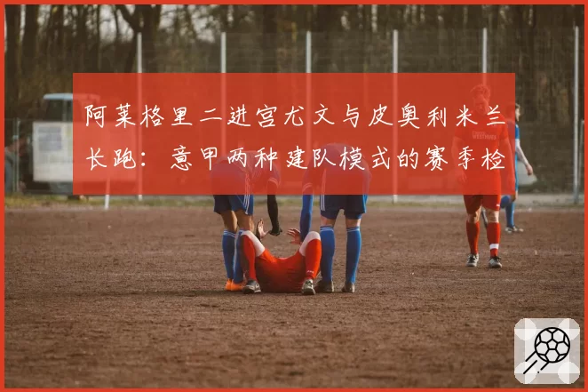 阿莱格里二进宫尤文与皮奥利米兰长跑:意甲两种建队模式的赛季检验