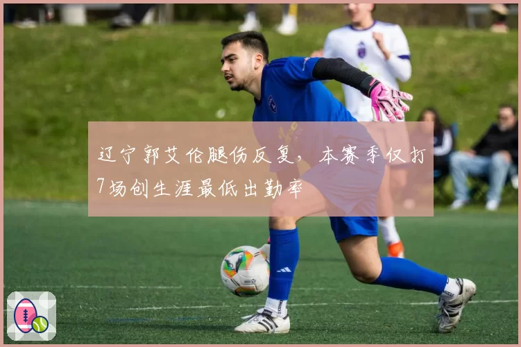 辽宁郭艾伦腿伤反复，本赛季仅打7场创生涯最低出勤率