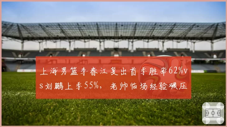 上海男篮李春江复出首季胜率62%vs刘鹏上季55%,老帅临场经验碾压年轻教头