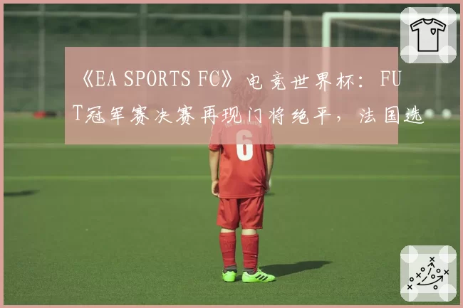《EA SPORTS FC》电竞世界杯：FUT冠军赛决赛再现门将绝平，法国选手Msdossary点球夺冠