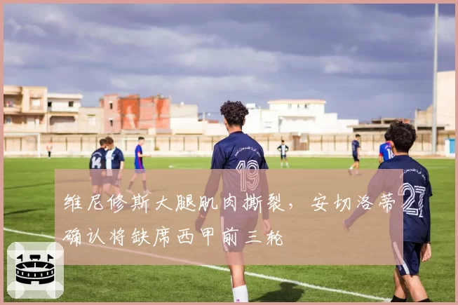 维尼修斯大腿肌肉撕裂,安切洛蒂确认将缺席西甲前三轮