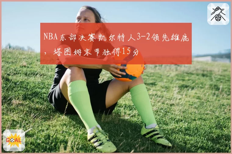 NBA东部决赛凯尔特人3-2领先雄鹿，塔图姆末节独得15分