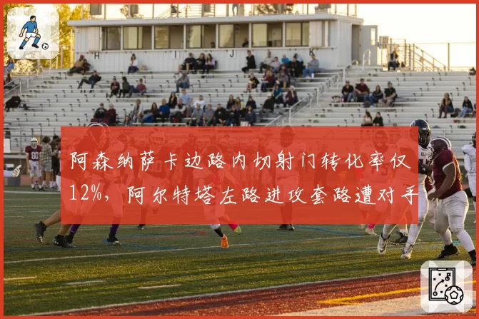 阿森纳萨卡边路内切射门转化率仅12%,阿尔特塔左路进攻套路遭对手破解