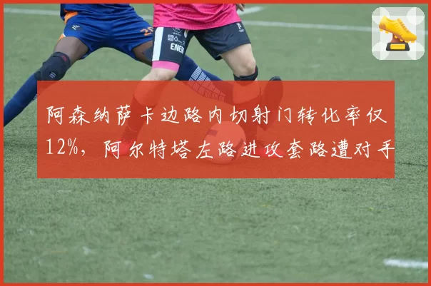 阿森纳萨卡边路内切射门转化率仅12%,阿尔特塔左路进攻套路遭对手破解