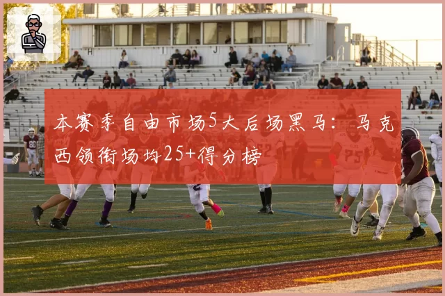 本赛季自由市场5大后场黑马:马克西领衔场均25+得分榜