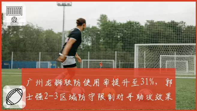 广州龙狮联防使用率提升至31%,郭士强2-3区域防守限制对手助攻效果显著__br_
