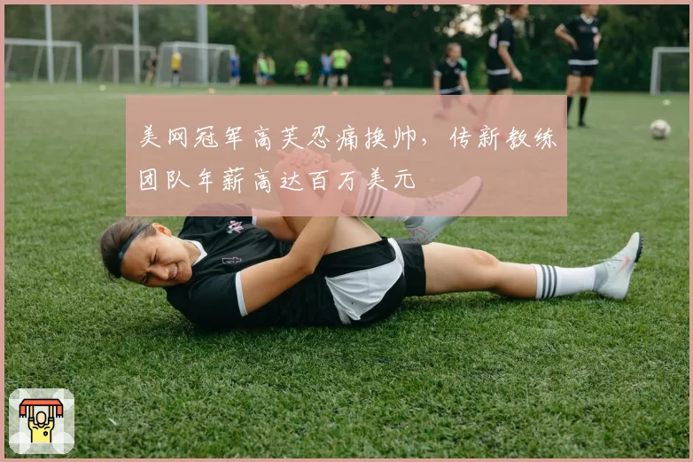 美网冠军高芙忍痛换帅,传新教练团队年薪高达百万美元