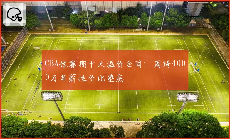 CBA休赛期十大溢价合同:周琦4000万年薪性价比垫底