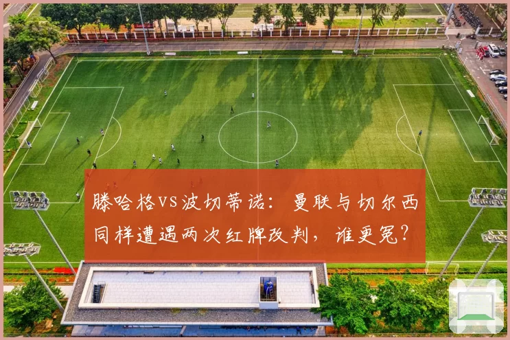 滕哈格vs波切蒂诺:曼联与切尔西同样遭遇两次红牌改判,谁更冤?