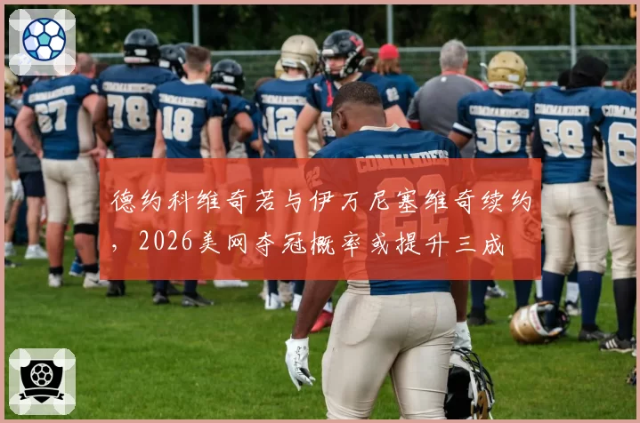 德约科维奇若与伊万尼塞维奇续约,2026美网夺冠概率或提升三成
