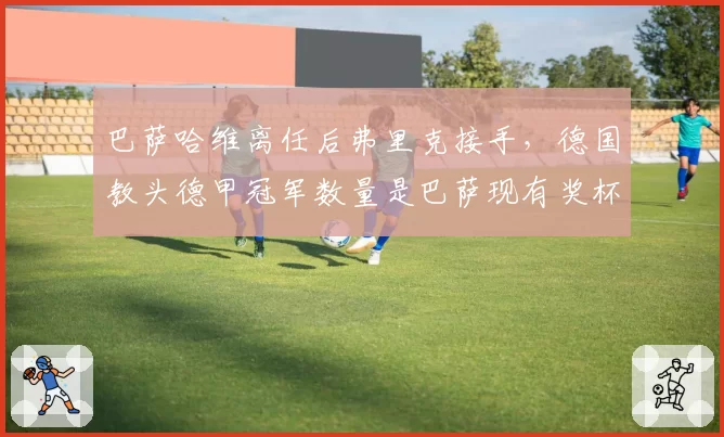 巴萨哈维离任后弗里克接手，德国教头德甲冠军数量是巴萨现有奖杯3倍