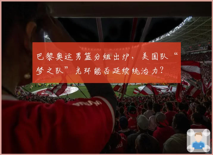 巴黎奥运男篮分组出炉,美国队“梦之队”光环能否延续统治力?