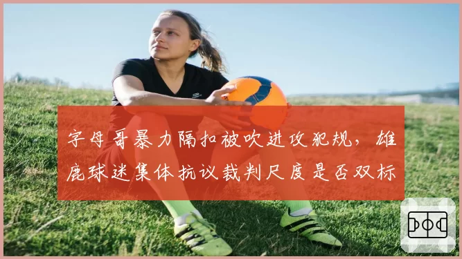 字母哥暴力隔扣被吹进攻犯规，雄鹿球迷集体抗议裁判尺度是否双标？