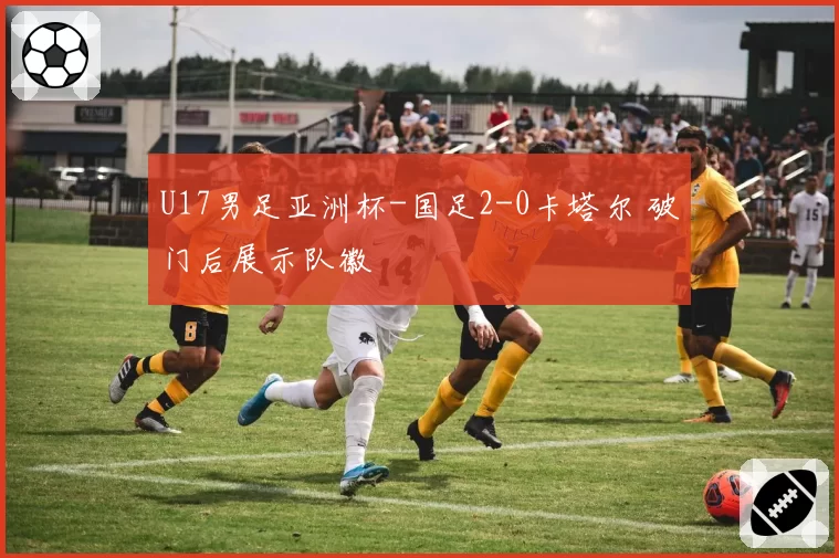U17男足亚洲杯-国足2-0卡塔尔 破门后展示队徽