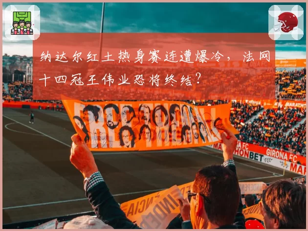 纳达尔红土热身赛连遭爆冷,法网十四冠王伟业恐将终结?