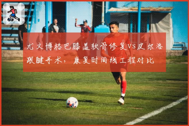 尤文博格巴膝盖软骨修复vs皮尔洛跟腱手术,康复时间线工程对比