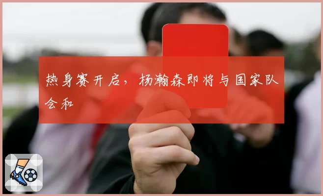 热身赛开启,杨瀚森即将与国家队会和