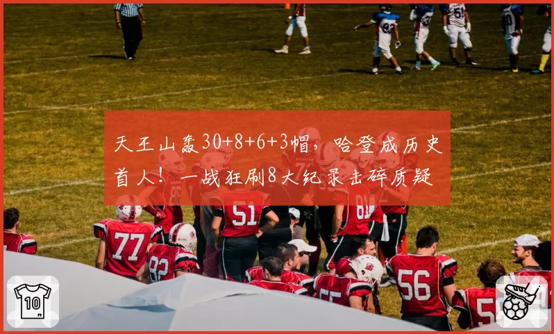 天王山轰30+8+6+3帽，哈登成历史首人！一战狂刷8大纪录击碎质疑