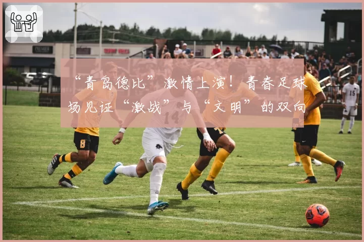 “青岛德比”激情上演！青春足球场见证“激战”与“文明”的双向奔赴
