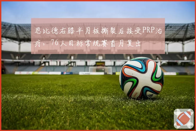 恩比德右膝半月板撕裂后接受PRP治疗,76人目标常规赛首月复出