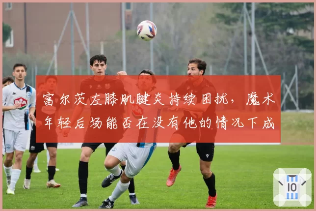 富尔茨左膝肌腱炎持续困扰,魔术年轻后场能否在没有他的情况下成长?