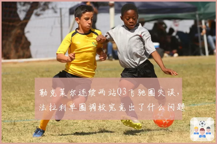 勒克莱尔连续两站Q3飞驰圈失误,法拉利单圈调校究竟出了什么问题?