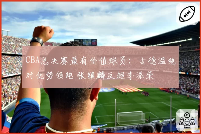 CBA总决赛最有价值球员:古德温绝对优势领跑 张镇麟反超李添荣