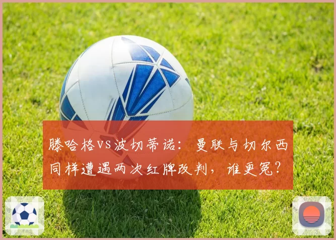 滕哈格vs波切蒂诺：曼联与切尔西同样遭遇两次红牌改判，谁更冤？