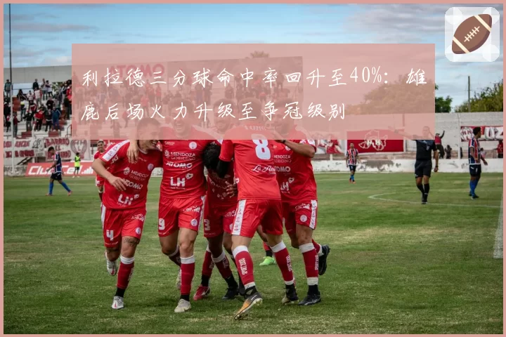 利拉德三分球命中率回升至40%：雄鹿后场火力升级至争冠级别