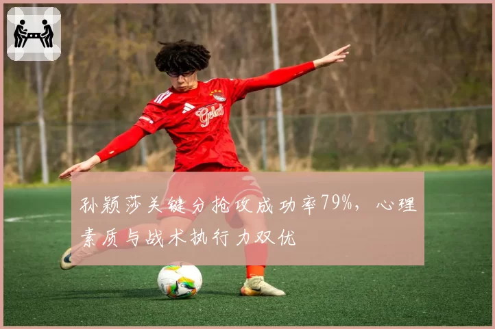 孙颖莎关键分抢攻成功率79%，心理素质与战术执行力双优
