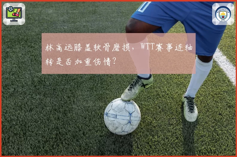 林高远膝盖软骨磨损，WTT赛事连轴转是否加重伤情？