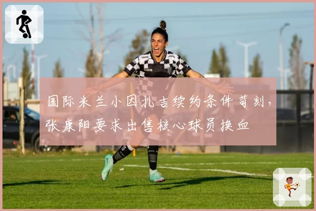 国际米兰小因扎吉续约条件苛刻，张康阳要求出售核心球员换血