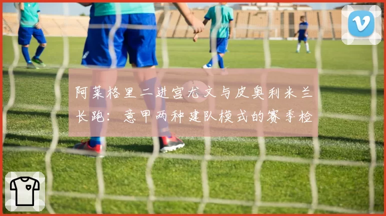 阿莱格里二进宫尤文与皮奥利米兰长跑:意甲两种建队模式的赛季检验