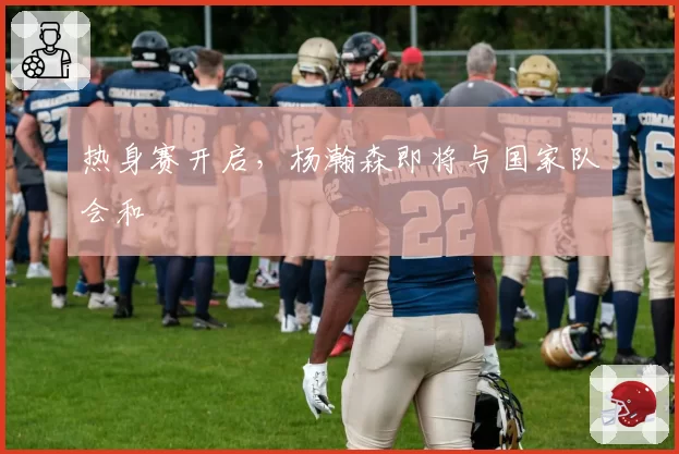 热身赛开启,杨瀚森即将与国家队会和