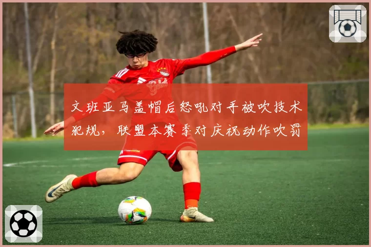 文班亚马盖帽后怒吼对手被吹技术犯规,联盟本赛季对庆祝动作吹罚尺度收紧
