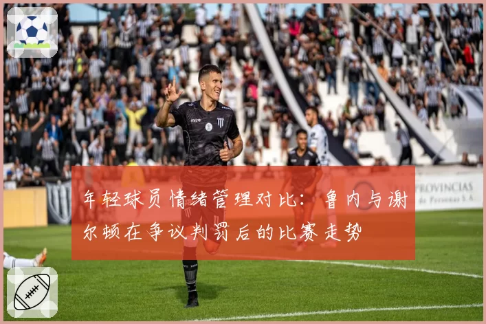 年轻球员情绪管理对比：鲁内与谢尔顿在争议判罚后的比赛走势