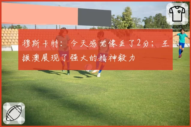 穆斯卡特：今天感觉像丢了2分；王振澳展现了强大的精神毅力