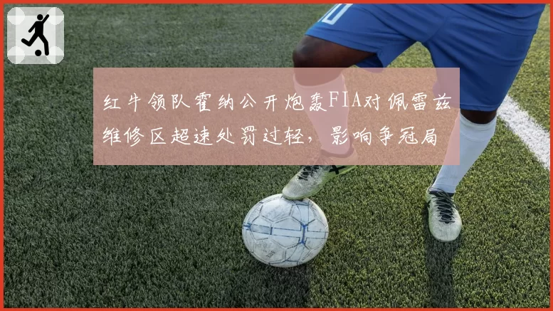 红牛领队霍纳公开炮轰FIA对佩雷兹维修区超速处罚过轻，影响争冠局势