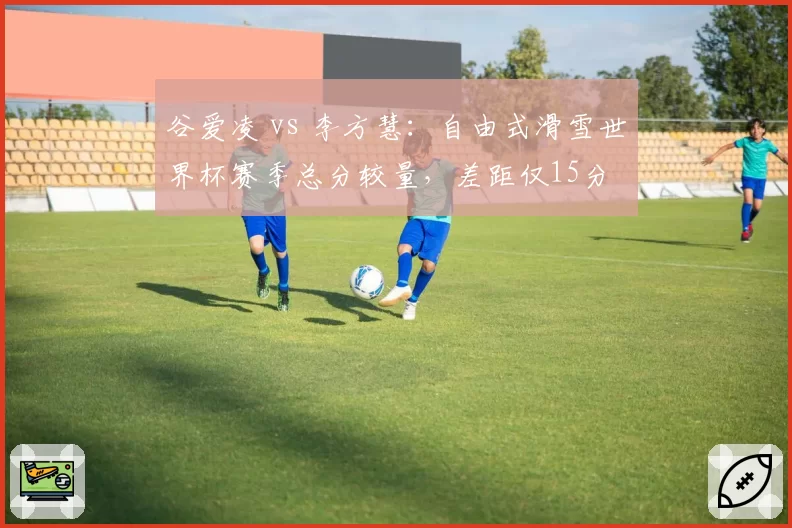 谷爱凌 vs 李方慧:自由式滑雪世界杯赛季总分较量,差距仅15分