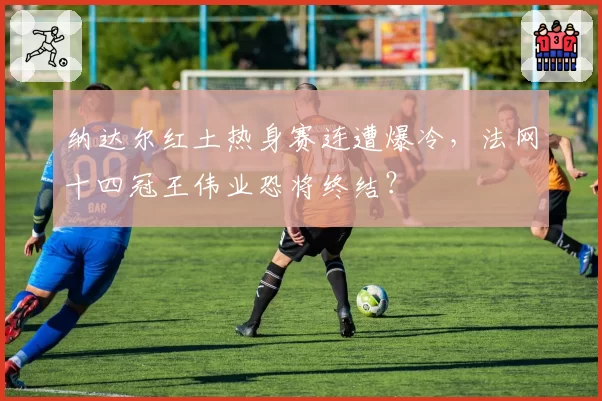 纳达尔红土热身赛连遭爆冷,法网十四冠王伟业恐将终结?