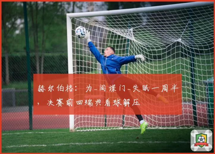 赫尔伯格：为_间谍门_失眠一周半，决赛前回瑞典看球解压