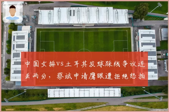 中国女排vs土耳其发球踩线争议连丢两分，蔡斌申请鹰眼遭拒绝怒拍技术台