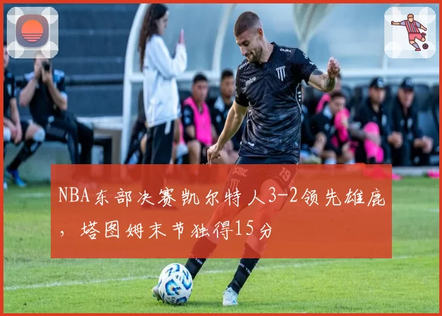 NBA东部决赛凯尔特人3-2领先雄鹿,塔图姆末节独得15分