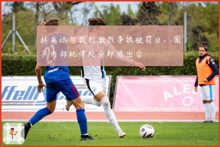 林高远与裁判激烈争执被罚分,国乒内部纪律处分即将出台