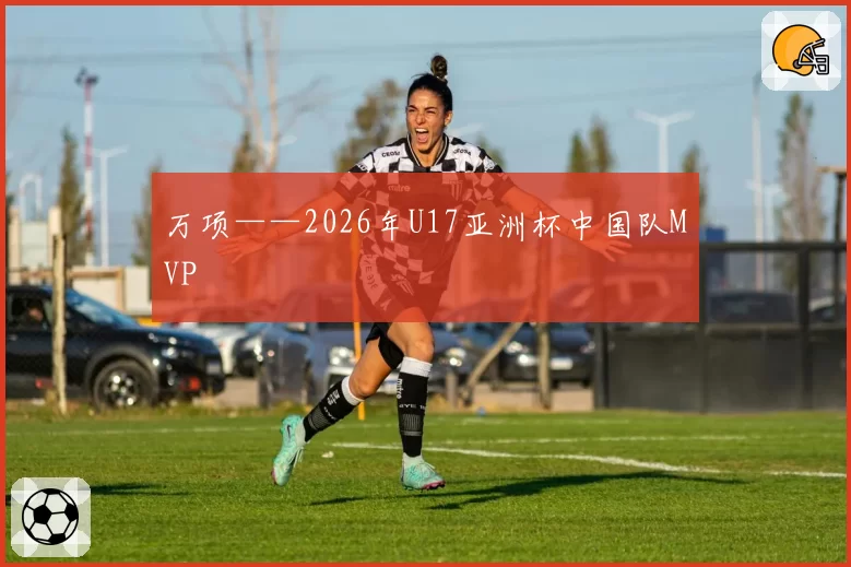 万项——2026年U17亚洲杯中国队MVP