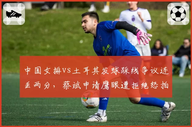 中国女排vs土耳其发球踩线争议连丢两分，蔡斌申请鹰眼遭拒绝怒拍技术台